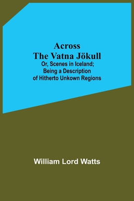 Across The Vatna Jökull; Or, Scenes In Iceland; Being A Description Of Hitherto Unkown Regions By William Lord Watts Cover Image