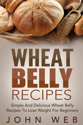 Wheat Belly: Wheat Belly Recipes - Simple And Delicious Wheat Belly Recipes To Lose Weight For Beginners (Wheat Belly Cookbook)