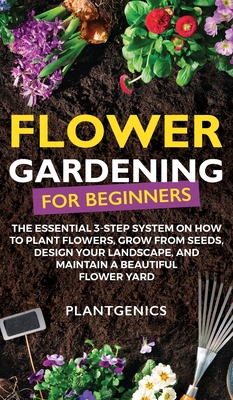 Flower Gardening for Beginners: The Essential 3-Step System on How to Plant Flowers, Grow from Seeds, Design Your Landscape, and Maintain a Beautiful By Plantgenics Cover Image
