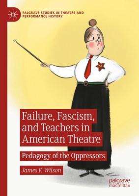 Failure, Fascism, and Teachers in American Theatre: Pedagogy of the Oppressors (Palgrave Studies in Theatre and Performance History)