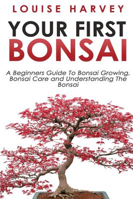 Your First Bonsai: A Beginners Guide To Bonsai Growing, Bonsai Care and Understanding The Bonsai Cover Image
