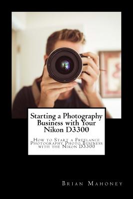 Starting a Photography Business with Your Nikon D3300: How to Start a Freelance Photography Photo Business with the Nikon D3300 By Brian Mahoney Cover Image