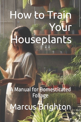 How to Train Your Houseplants: A Manual for Domesticated Foliage Cover Image