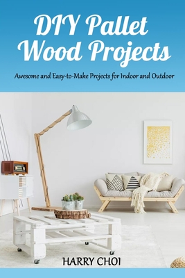 DIY Pallet Wood Projects: Awesome and Easy-to-Make Projects for Indoor and Outdoor By Harry Choi Cover Image