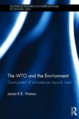 The Wto and the Environment: Development of Competence Beyond Trade (Routledge Research in International Economic Law) By James Watson Cover Image