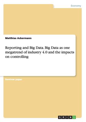 Reporting and Big Data. Big Data as one megatrend of industry 4.0 and the impacts on controlling By Matthias Ackermann Cover Image