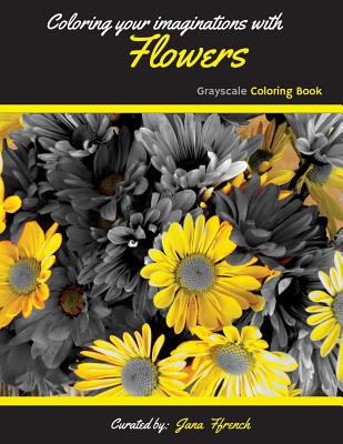 Coloring your Imaginations with Flowers Grayscale Coloring Book: Adult Coloring Book/Stress Relieving Coloring Book By Jana Ffrench Cover Image