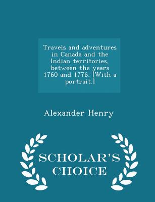 Travels and Adventures in Canada and the Indian Territories, Between the Years 1760 and 1776. [with a Portrait.] - Scholar's Choice Edition By Alexander Henry Cover Image