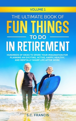 The Ultimate Book of Fun Things to Do in Retirement Volume 1: Hundreds of ideas to spark your imagination for planning an exciting, active, happy, hea By S. C. Francis Cover Image