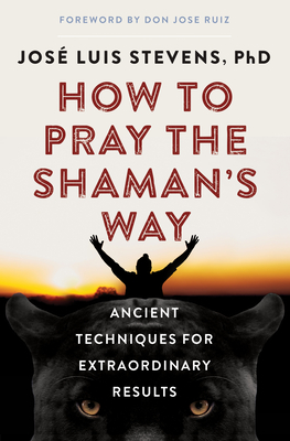How to Pray the Shaman's Way: Ancient Techniques for Extraordinary Results By José Luis Stevens, PhD, don Jose Ruiz (Foreword by) Cover Image