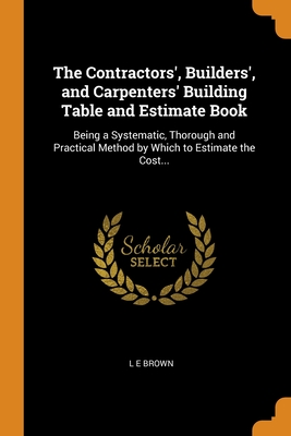 The Contractors', Builders', and Carpenters' Building Table and Estimate Book: Being a Systematic, Thorough and Practical Method by Which to Estimate Cover Image