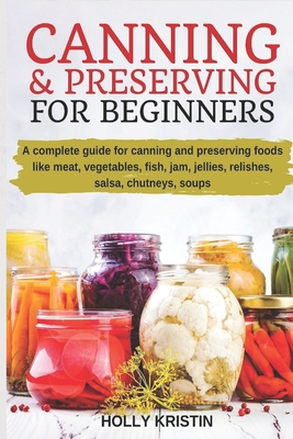 Canning and Preserving for Beginners: How to Make and Can Jams, Jellies, Pickles, Relishes, Soups, Meats, Vegetables and More at Home - The Complete G By Holly Kristin Cover Image