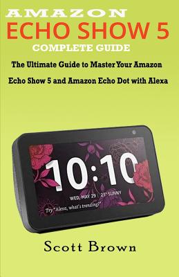 Amazon Echo Show 5 Complete Guide: The Ultimate Guide to Master your Amazon Echo Show 5 and Amazon Echo Dot with Alexa By Scott Brown Cover Image