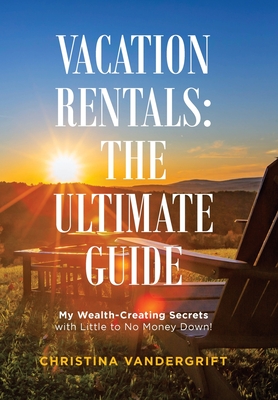 Vacation Rentals: the Ultimate Guide: My Wealth-Creating Secrets with Little to No Money Down! By Christina Vandergrift Cover Image