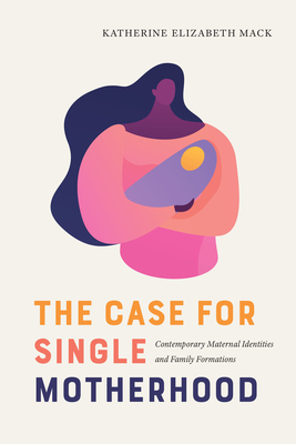 The Case for Single Motherhood: Contemporary Maternal Identities and Family Formations (Rhetoric, Culture, and Social Critique)