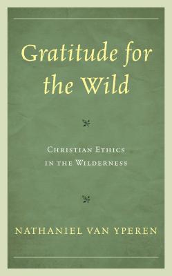 Gratitude for the Wild: Christian Ethics in the Wilderness (Religious Ethics and Environmental Challenges) By Nathaniel Van Yperen Cover Image