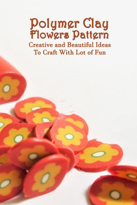 Polymer Clay Flowers Pattern: Creative and Beautiful Ideas To Craft With Lot of Fun: Clay Flowers Ideas To Craft By Kathleen Rugg Cover Image