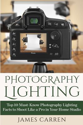 Photography Lighting: Top 10 Must-Know Photography Lighting Facts to Shoot Like a Pro in Your Home Studio By James Carren Cover Image