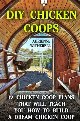 DIY Chicken Coops: 12 Chicken Coop Plans That Will Teach You How To Build a Dream Chicken Coop: (Keeping Chickens, Raising Chickens For D Cover Image