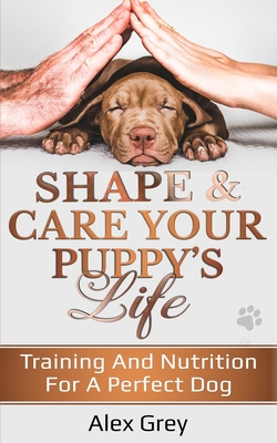 Shape and Care Your Puppy's Life: Training And Nutrition For A Perfect Dog By Alex Grey Cover Image