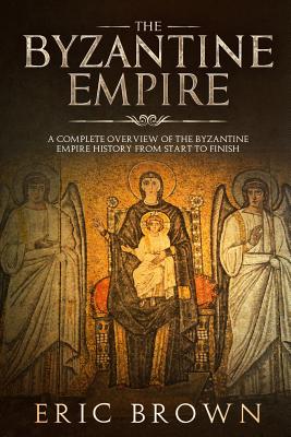 The Byzantine Empire: A Complete Overview Of The Byzantine Empire History from Start to Finish (Ancient Civilizations #3) By Eric Brown Cover Image