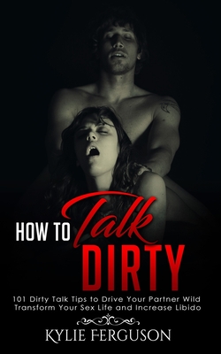 How to Talk Dirty: 101 Dirty Talk Tips to Drive Your Partner Wild, Transform Your Sex Life and Increase Libido (How to Talk Dirty to Your Partner #1)