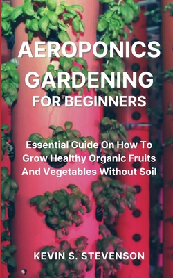 Aeroponics Gardening for Beginners: Essential Guide On How To Grow Healthy Organic Fruits And Vegetables Without Soil Cover Image