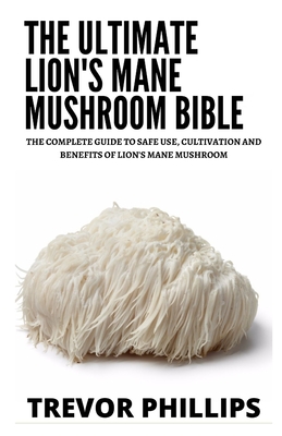The Ultimate Lion's Mane Mushroom Bible: The Complete Guide To Safe Use, Cultivation And Benefits Of Lion's Mane Mushroom Cover Image