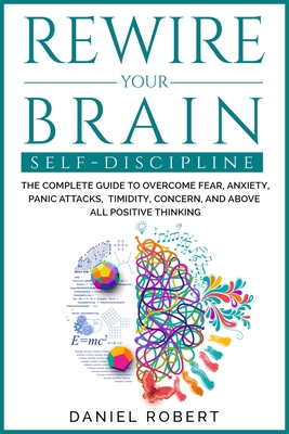 Rewire Your Brain: Self Discipline. the Complete Guide to Overcome Fear, Anxiety, Panic Attacks, Timidity, Concern, and Above All Positiv Cover Image