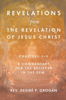 Revelations from the Revelation of Jesus Christ, Chapters 1-3: A Commentary for the Believer in the Pew By Desiré P. Grogan Cover Image