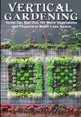 Vertical Gardening: Grow Up, Not Out, for More Vegetables and Flowers in Much Less Space By Breth Markham Cover Image