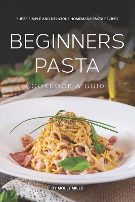 Beginners Pasta Cookbook & Guide: Super Simple and Delicious Homemade Pasta Recipes By Molly Mills Cover Image