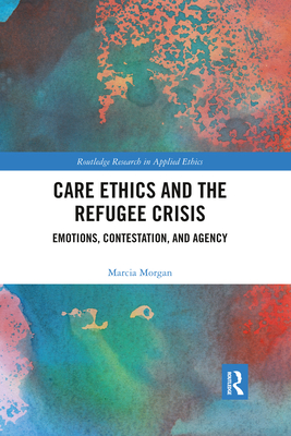 Care Ethics and the Refugee Crisis: Emotions, Contestation, and Agency (Routledge Research in Applied Ethics) By Marcia Morgan Cover Image