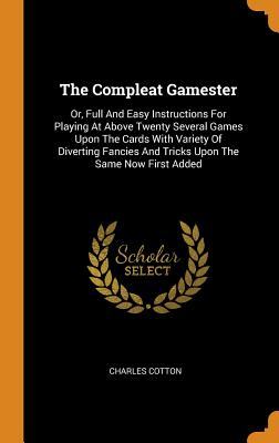 The Compleat Gamester: Or, Full and Easy Instructions for Playing at Above Twenty Several Games Upon the Cards with Variety of Diverting Fanc By Charles Cotton Cover Image
