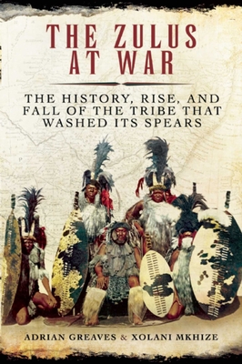 The Zulus at War: The History, Rise, and Fall of the Tribe That Washed Its Spears By Adrian Greaves, Xolani Mkhize Cover Image