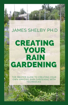 Creating Your Rain Gardening: The Master Guide to Creating Your Own Amazing Rain Gardening with Techniques By James Shelby Ph. D. Cover Image