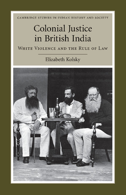 Colonial Justice in British India: White Violence and the Rule of Law (Cambridge Studies in Indian History and Society #17)
