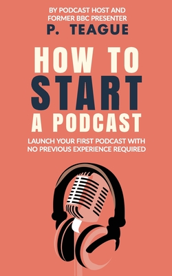 How To Start A Podcast: Launch A Podcast For Free With No Previous Experience By P. Teague Cover Image
