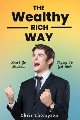 The Wealthy Rich Way: Don't Go Broke Trying to Get Rich - 2023 edition By Chris Thompson Cover Image