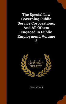 The Special Law Governing Public Service Corporations, and All Others Engaged in Public Employment, Volume 2 Cover Image