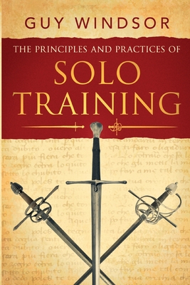The Principles and Practices of Solo Training: A Guide for Historical Martial Artists, Sword People, and Everyone Else Cover Image