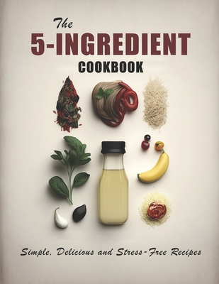 The 5-Ingredient Cookbook: Simple, Delicious and Stress-Free Recipes Cover Image