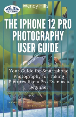 The IPhone 12 Pro Photography User Guide: Your Guide For Smartphone Photography For Taking Pictures Like A Pro Even As A Beginner By Wendy Hills Cover Image