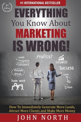 Everything You Know About Marketing Is Wrong!: How to Immediately Generate More Leads, Attract More Clients and Make More Money By John North, Eades Tony (Foreword by) Cover Image