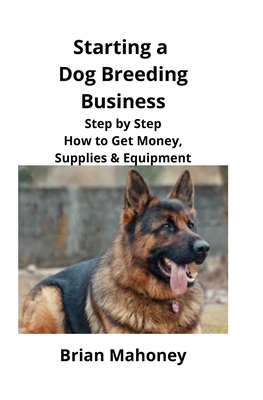 Starting a Dog Breeding Business: Step by Step How to Get Money, Supplies & Equipment By Brian Mahoney Cover Image