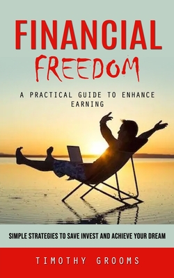 Financial Freedom: A Practical Guide to Enhance Earning (Simple Strategies to Save Invest and Achieve Your Dream) By Timothy Grooms Cover Image