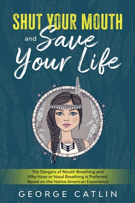 Shut Your Mouth and Save Your Life: The Dangers of Mouth Breathing and Why Nose or Nasal Breathing is Preferred, Based on the Native American Experien By George Catlin Cover Image