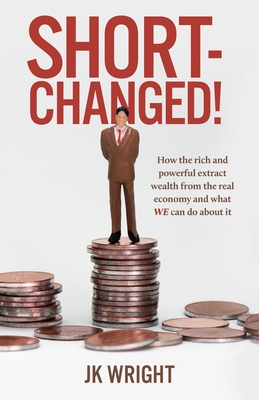 Short-Changed!: How the rich and powerful extract wealth from the real economy and what WE can do about it By Jk Wright Cover Image