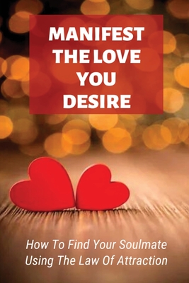 Manifest The Love You Desire: How To Find Your Soulmate Using The Law Of Attraction: How Do You Manifest The Love You Want By Macy Lickfelt Cover Image