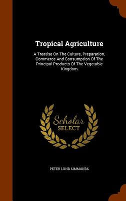 Tropical Agriculture: A Treatise on the Culture, Preparation, Commerce and Consumption of the Principal Products of the Vegetable Kingdom Cover Image
